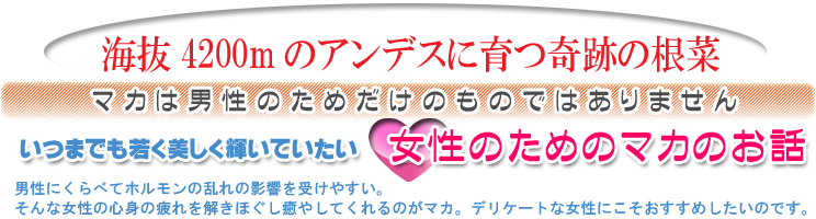 男性にくらべてホルモンの乱れの影響を受けやすい。そんな女性の心身の疲れを解きほぐし、癒やしてくれるのがマカ。<br>デリケートな女性にこそおすすめしたいのです。