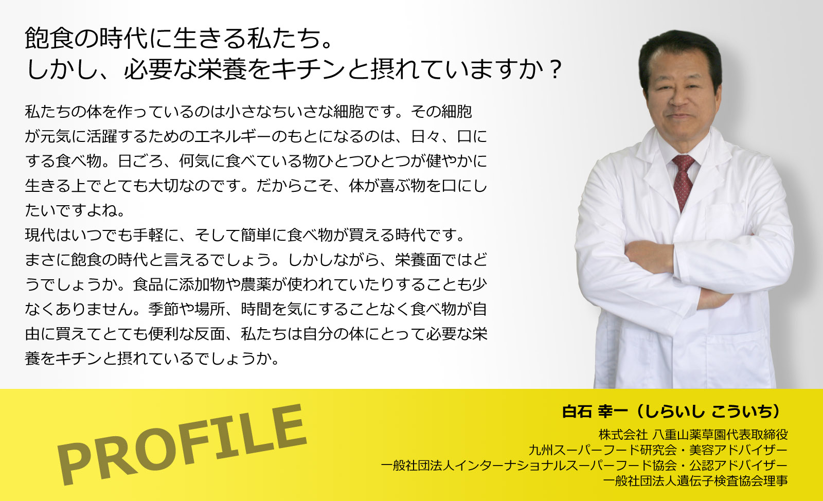 飽食の時代に生きる私たち。しかし、必要な栄養をキチンと摂れていますか？私たちの体を作っているのは小さなちいさな細胞です。その細胞が元気に活躍するためのエネルギーのもとになるのは、日々、口にする食べ物。日ごろ、何気に食べている物ひとつひとつが健やかに生きる上でとても大切なのです。だからこそ、体が喜ぶ物を口にしたいですよね。現代はいつでも手軽に、そして簡単に食べ物が買える時代です。まさに飽食の時代と言えるでしょう。しかしながら、栄養面ではどうでしょうか。食品に添加物や農薬が使われていたりすることも少なくありません。季節や場所、時間を気にすることなく食べ物が自由に買えてとても便利な反面、私たちは自分の体にとって必要な栄養をキチンと摂れているでしょうか。