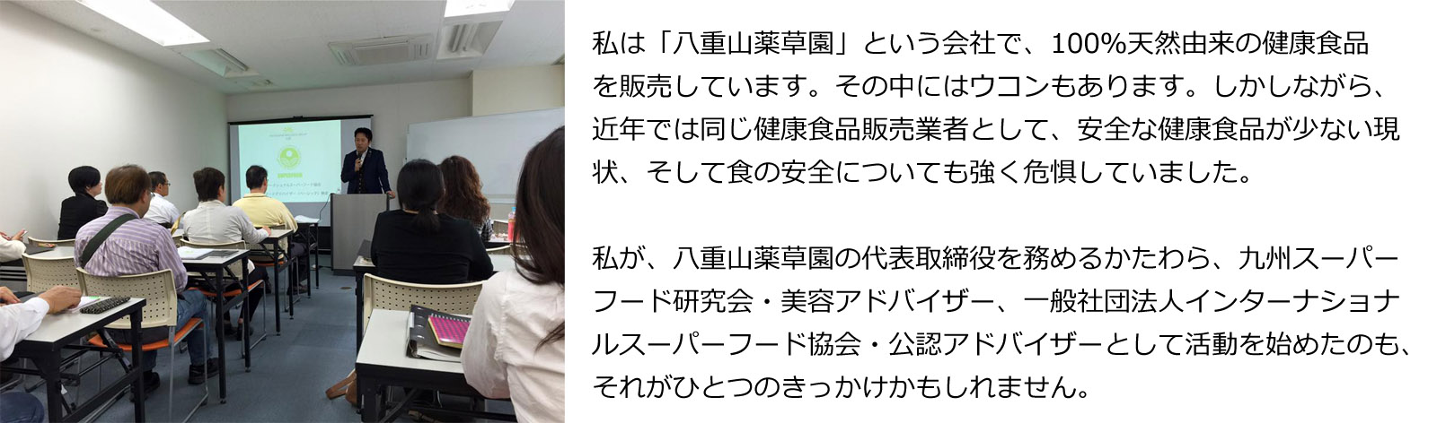 私は「八重山薬草園」という会社で、100％天然由来の健康食品を販売しています。その中にはウコンもあります。しかしながら、近年では同じ健康食品販売業者として、安全な健康食品が少ない現状、そして食の安全についても強く危惧していました。私が、八重山薬草園の代表取締役を務めるかたわら、九州スーパーフード研究会・美容アドバイザー、一般社団法人インターナショナルスーパーフード協会・公認アドバイザーとして活動を始めたのも、それがひとつのきっかけかもしれません。