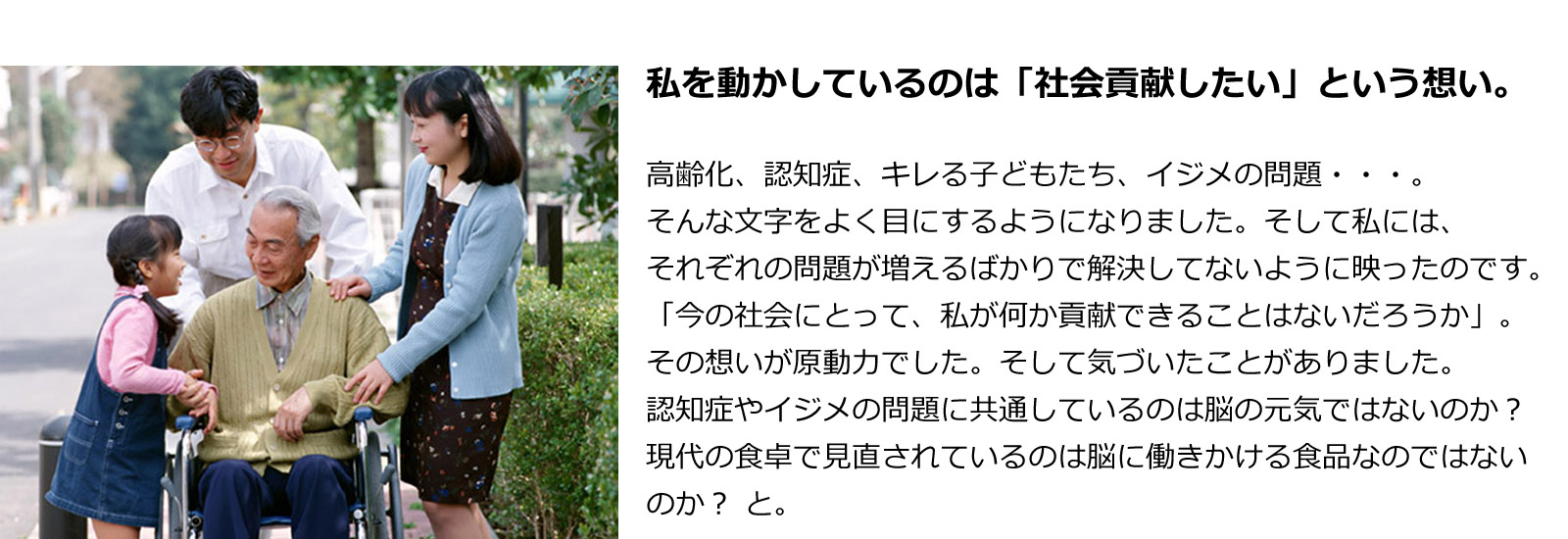 私を動かしているのは「社会貢献したい」という想い。高齢化、認知症、キレる子どもたち、イジメの問題・・・。そんな文字をよく目にするようになりました。そして私には、それぞれの問題が増えるばかりで解決してないように映ったのです。「今の社会にとって、私が何か貢献できることはないだろうか」。その想いが原動力でした。そして気づいたことがありました。認知症やイジメの問題に共通しているのは脳の元気ではないのか？ 現代の食卓で見直されているのは脳に働きかける食品なのではないのか？ と。