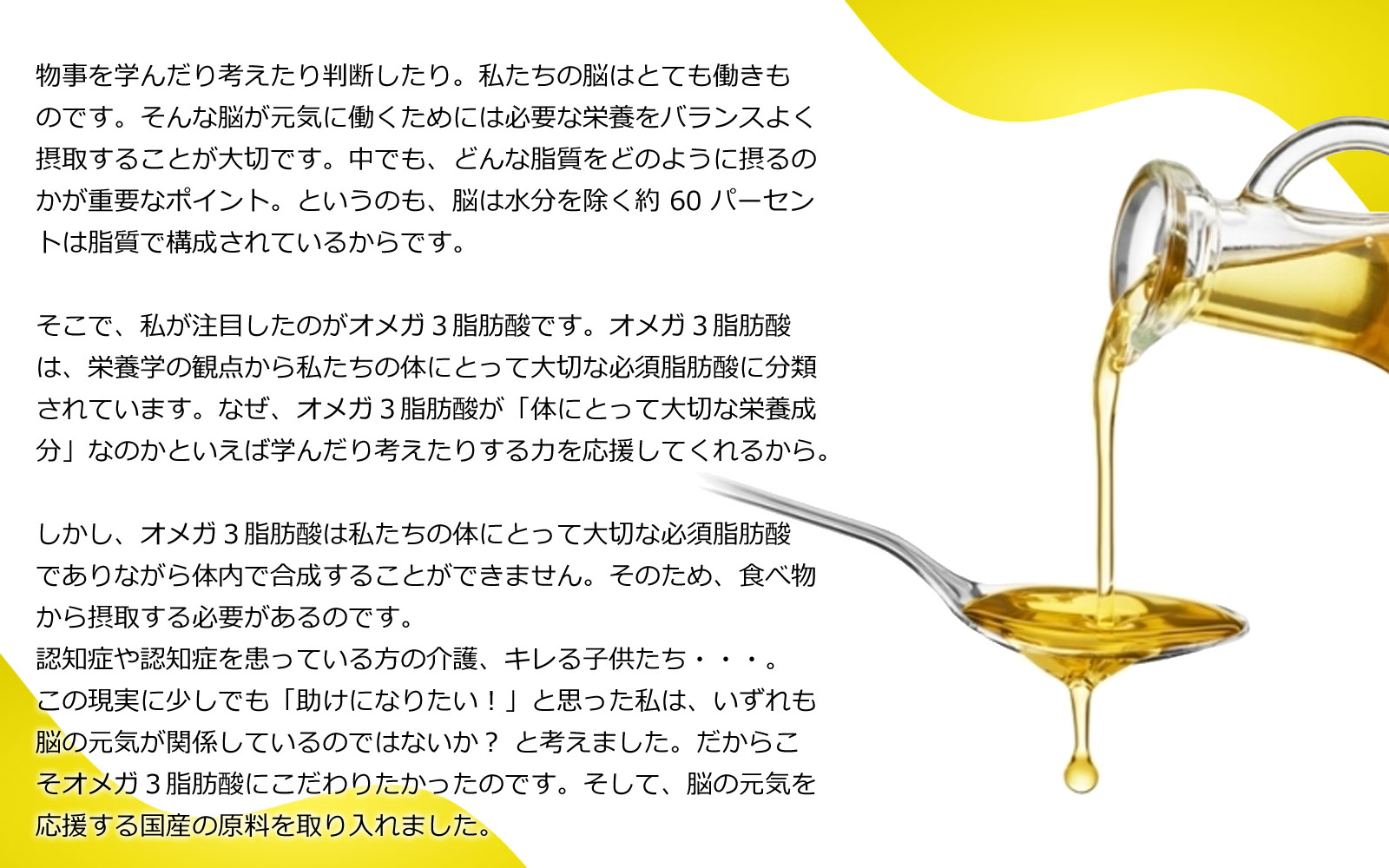 物事を学んだり考えたり判断したり。私たちの脳はとても働きものです。そんな脳が元気に働くためには必要な栄養をバランスよく摂取することが大切です。中でも、どんな脂質をどのように摂るのかが重要なポイント。というのも、脳は水分を除く約60パーセントは脂質で構成されているからです。そこで、私が注目したのがオメガ３脂肪酸です。オメガ３脂肪酸は、栄養学の観点から私たちの体にとって大切な必須脂肪酸に分類されています。なぜ、オメガ３脂肪酸が「体にとって大切な栄養成分」なのかといえば学んだり考えたりする力を応援してくれるから。しかし、オメガ３脂肪酸は私たちの体にとって大切な必須脂肪酸でありながら体内で合成することができません。そのため、食べ物から摂取する必要があるのです。認知症や認知症を患っている方の介護、キレる子供たち・・・。この現実に少しでも「助けになりたい！」と思った私は、いずれも脳の元気が関係しているのではないか？ と考えました。だからこそオメガ３脂肪酸にこだわりたかったのです。そして、脳の元気を応援する国産の原料を取り入れました。