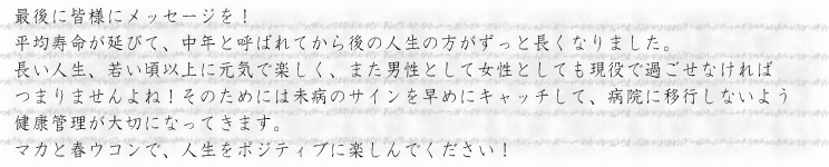 平均寿命が延びて、中年と呼ばれてから後の人生の方がずっと長くなりました。長い人生、若い頃以上に元気で楽しく、また男性として女性としても現役で過ごせなければつまりませんよね！そのためには未病のサインを早めにキャッチして、病院に移行しないよう健康管理が大切になってきます。<br>マカと春ウコンで、人生をポジティブに楽しんでください！